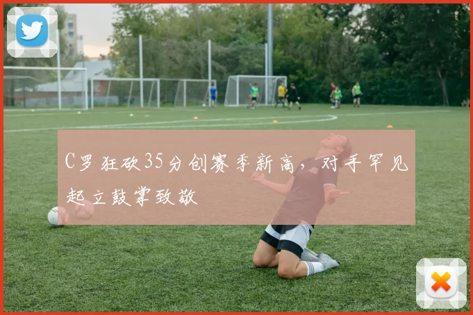 C罗狂砍35分创赛季新高，对手罕见起立鼓掌致敬