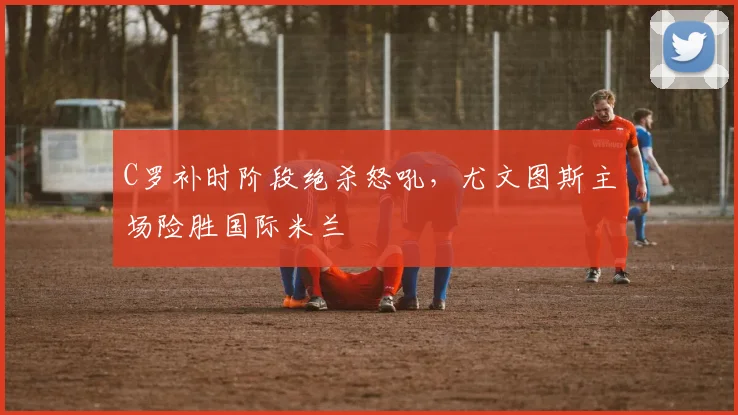 C罗补时阶段绝杀怒吼，尤文图斯主场险胜国际米兰