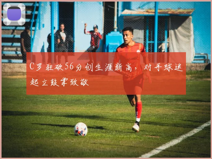 C罗狂砍56分创生涯新高,对手球迷起立鼓