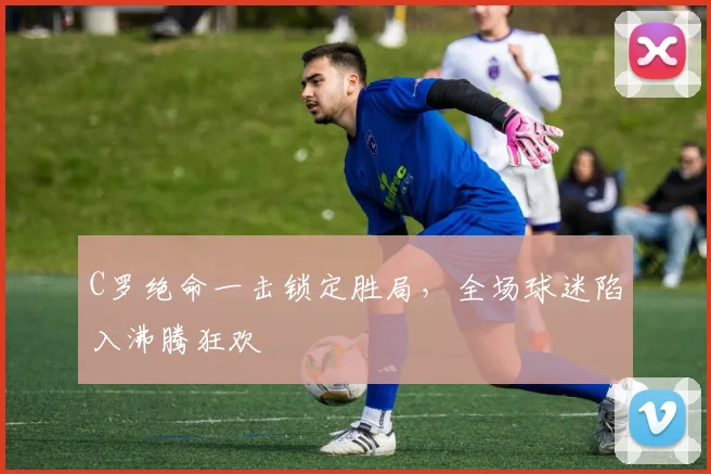 C罗绝命一击锁定胜局，全场球迷陷入沸腾狂欢