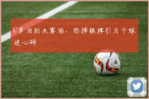 C罗泪别决赛场,怒摔银牌引万千球迷心碎