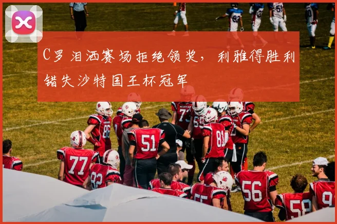 C罗泪洒赛场拒绝领奖,利雅得胜利错失沙