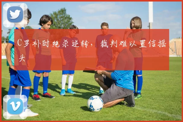 C罗补时绝杀逆转,裁判难以置信摇头